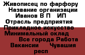 Живописец по фарфору › Название организации ­ Иванов В.П., ИП › Отрасль предприятия ­ Прикладное искусство › Минимальный оклад ­ 30 000 - Все города Работа » Вакансии   . Чувашия респ.